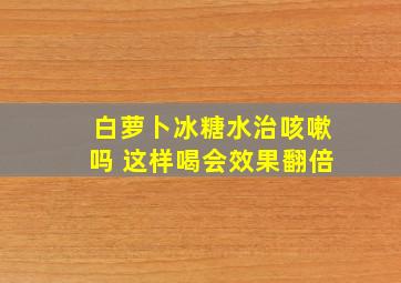 白萝卜冰糖水治咳嗽吗 这样喝会效果翻倍